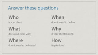 Answer these questions
Who 
is your client
What 
does your client want
Where 
does it need to be hosted
When 
does it need to be live
Why 
is your client looking
How 
it gets done
 