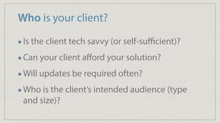 Who is your client?
Is the client tech savvy (or self-suﬃcient)?
Can your client aﬀord your solution?
Will updates be required often?
Who is the client’s intended audience (type
and size)?
 