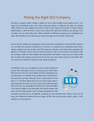 Picking the Right SEO Company
Contrary to popular belief, having a website is not merely enough to get people onto it. You
need to do something much more. Now, there are plenty of methods out there for sending
traffic directly to your website, but none of them come close to the power of Search Engine
Optimization, or SEO for short. In fact, if you choose the right SEO Company, you will gain a lot
of traffic, and you will make sales. With hundreds of different companies and individuals out
there offering SEO services how do you choose the right one? Let's take a little look.
One of the first things you are going to need to do when searching for a Phoenix SEO company
is to consider the amount of experience in the field. I am going to be completely honest here;
almost anybody can start up their own SEO Company. It doesn't mean that they are going to be
good at it. Therefore, when you are searching, keep an eye out for reviews, the promises that
the company makes on their website and any general information. If you can, try to take a little
look at when the company was formed. Of course, you won't always get the information that
you need, but a little bit of research really will go a long way.
In addition to this, you are going to want to inquire about the
various SEO techniques that the company uses. Quite often
they won't go into too much depth, but they should give you
an indication as to whether they are Black Hat or White Hat. If
they promise you high rankings in just a short period of time
then it is most likely Black Hat, and you want to give these a
SEO companies the boot. You see, if you opt for SEO providers
like that, then you are going to find that you may rank highly
in the search engines, but eventually, the search engines will
catch onto the little 'game' that has been played by the SEO
company and remove you completely, meaning you have wasted your money. If you do not
know the difference between the two types of SEO then by all means search online, it will
benefit you in the long run.
 