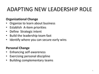 ADAPTING NEW LEADERSHIP ROLE
Organizational Change
• Organize to learn about business
• Establish A-item priorities
• Define Strategic intent
• Build the leadership team fast
• Identify where you can secure early wins
Personal Change
• Enhancing self-awareness
• Exercising personal discipline
• Building complementary teams
4
 