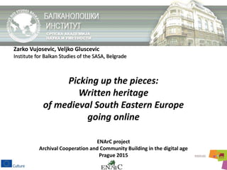 Zarko Vujosevic, Veljko Gluscevic
Institute for Balkan Studies of the SASA, Belgrade
Picking up the pieces:
Written heritage
of medieval South Eastern Europe
going online
ENArC project
Archival Cooperation and Community Building in the digital age
Prague 2015
 
