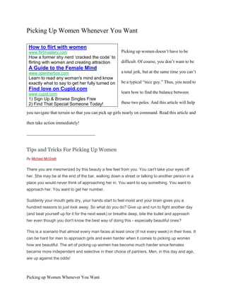 Picking Up Women Whenever You Want

 How to flirt with women
 www.flirtmastery.com                                  Picking up women doesn’t have to be
 How a former shy nerd ‘cracked the code’ to
 flirting with women and creating attraction           difficult. Of course, you don’t want to be
 A Guide to the Female Mind
 www.openherbox.com                                    a total jerk, but at the same time you can’t
 Learn to read any woman's mind and know
 exactly what to say to get her fully turned on        be a typical “nice guy.” Thus, you need to
 Find love on Cupid.com
 www.cupid.com                                         learn how to find the balance between
 1) Sign Up & Browse Singles Free
 2) Find That Special Someone Today!                   these two poles. And this article will help

you navigate that terrain so that you can pick up girls nearly on command. Read this article and

then take action immediately!

_______________________________


Tips and Tricks For Picking Up Women
By Michael McGrath


There you are mesmerized by this beauty a few feet from you. You can't take your eyes off
her. She may be at the end of the bar, walking down a street or talking to another person in a
place you would never think of approaching her in. You want to say something. You want to
approach her. You want to get her number.

Suddenly your mouth gets dry, your hands start to feel moist and your brain gives you a
hundred reasons to just look away. So what do you do? Give up and run to fight another day
(and beat yourself up for it for the next week) or breathe deep, bite the bullet and approach
her even though you don't know the best way of doing this - especially beautiful ones?

This is a scenario that almost every man faces at least once (if not every week) in their lives. It
can be hard for men to approach girls and even harder when it comes to picking up women
how are beautiful. The art of picking up women has become much harder since females
became more independent and selective in their choice of partners. Men, in this day and age,
are up against the odds!



Picking up Women Whenever You Want
 