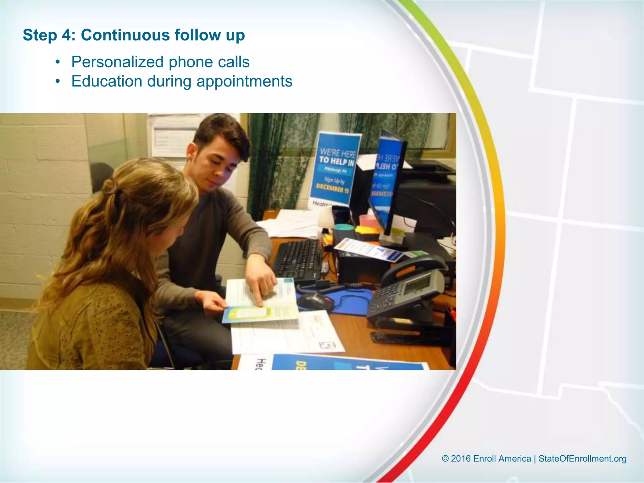 © 2016 Enroll America | StateOfEnrollment.org
Step 4: Continuous follow up
• Personalized phone calls
• Education during appointments
 