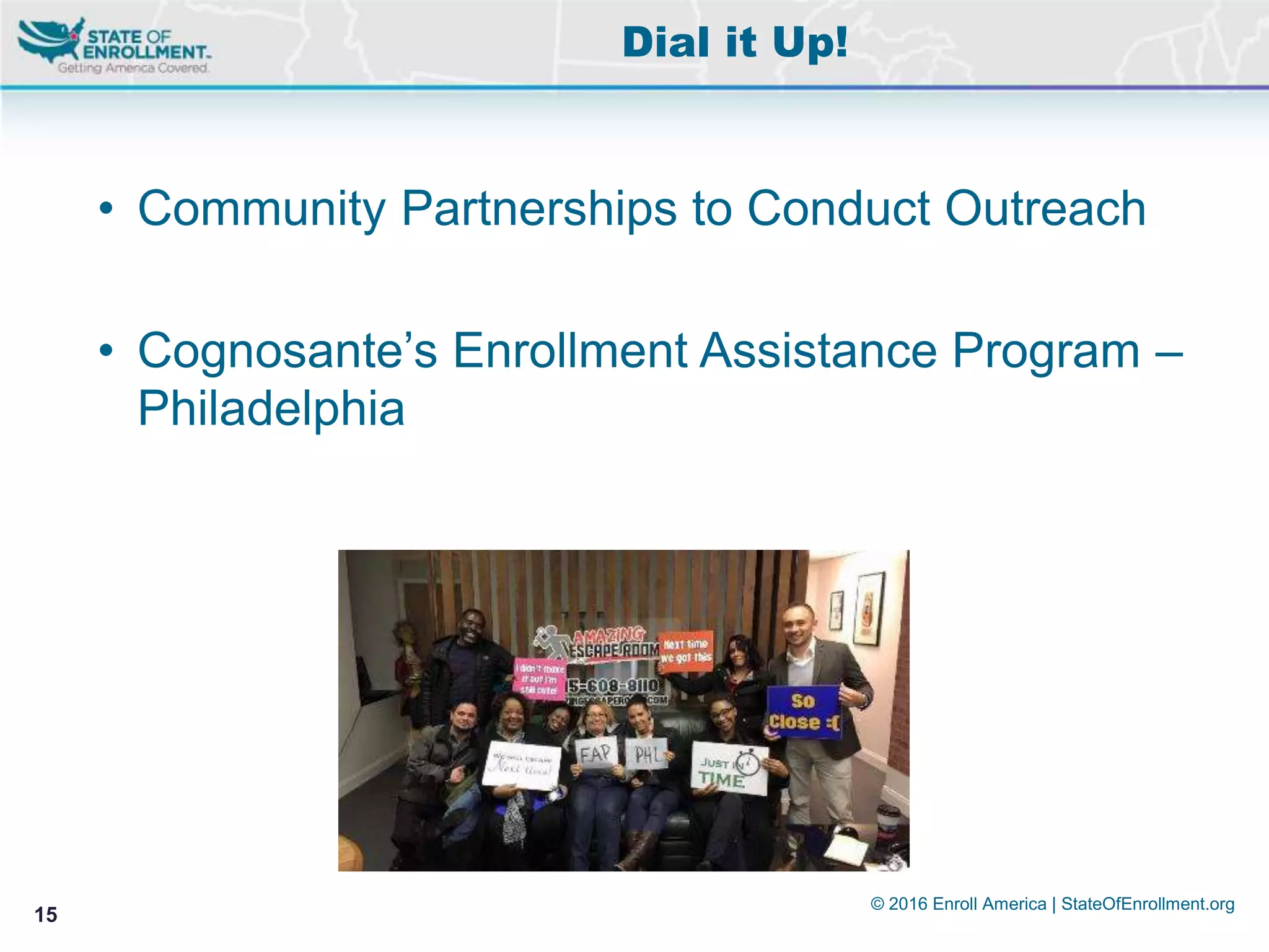 © 2016 Enroll America | StateOfEnrollment.org
15
• Community Partnerships to Conduct Outreach
• Cognosante’s Enrollment Assistance Program –
Philadelphia
Dial it Up!
 