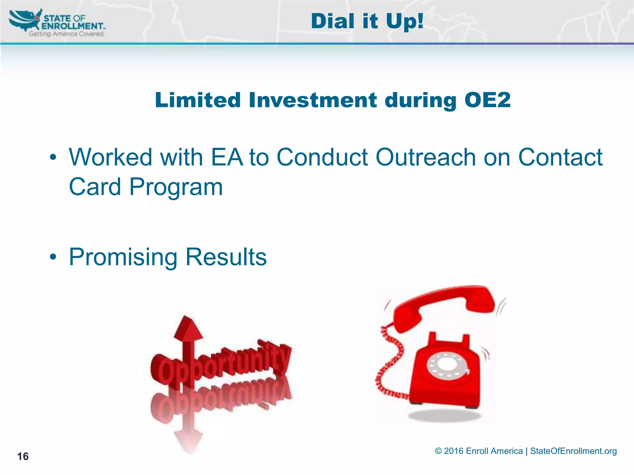 © 2016 Enroll America | StateOfEnrollment.org
16
Limited Investment during OE2
• Worked with EA to Conduct Outreach on Contact
Card Program
• Promising Results
Dial it Up!
 