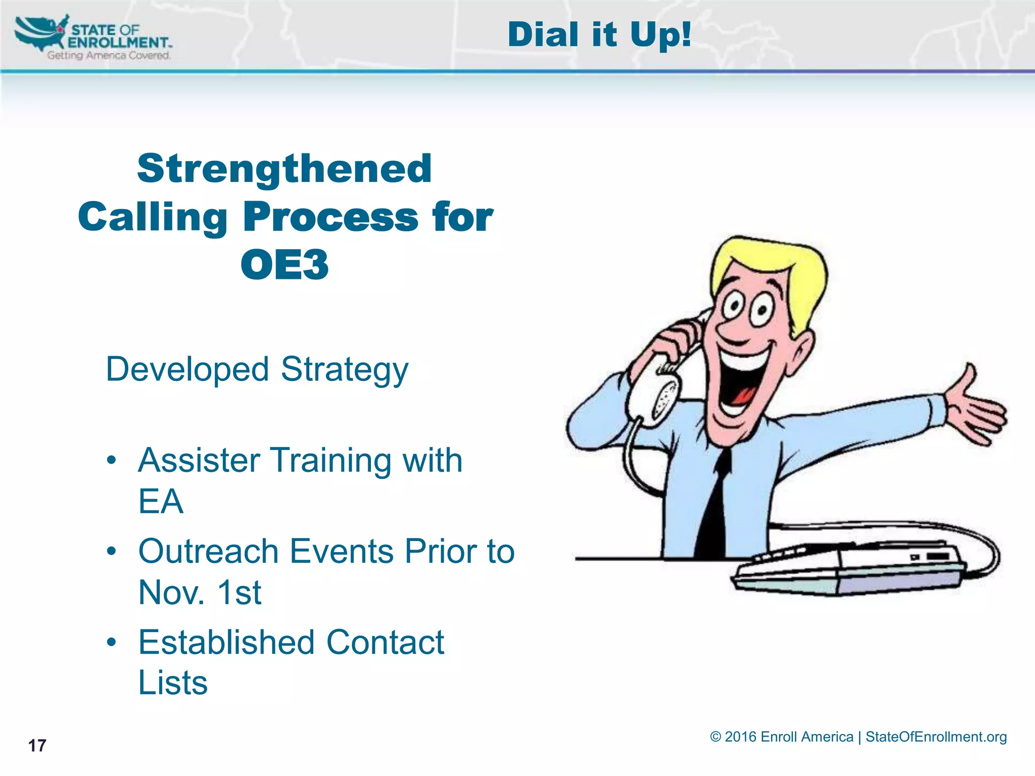 © 2016 Enroll America | StateOfEnrollment.org
17
Strengthened
Calling Process for
OE3
Developed Strategy
• Assister Training with
EA
• Outreach Events Prior to
Nov. 1st
• Established Contact
Lists
Dial it Up!
 
