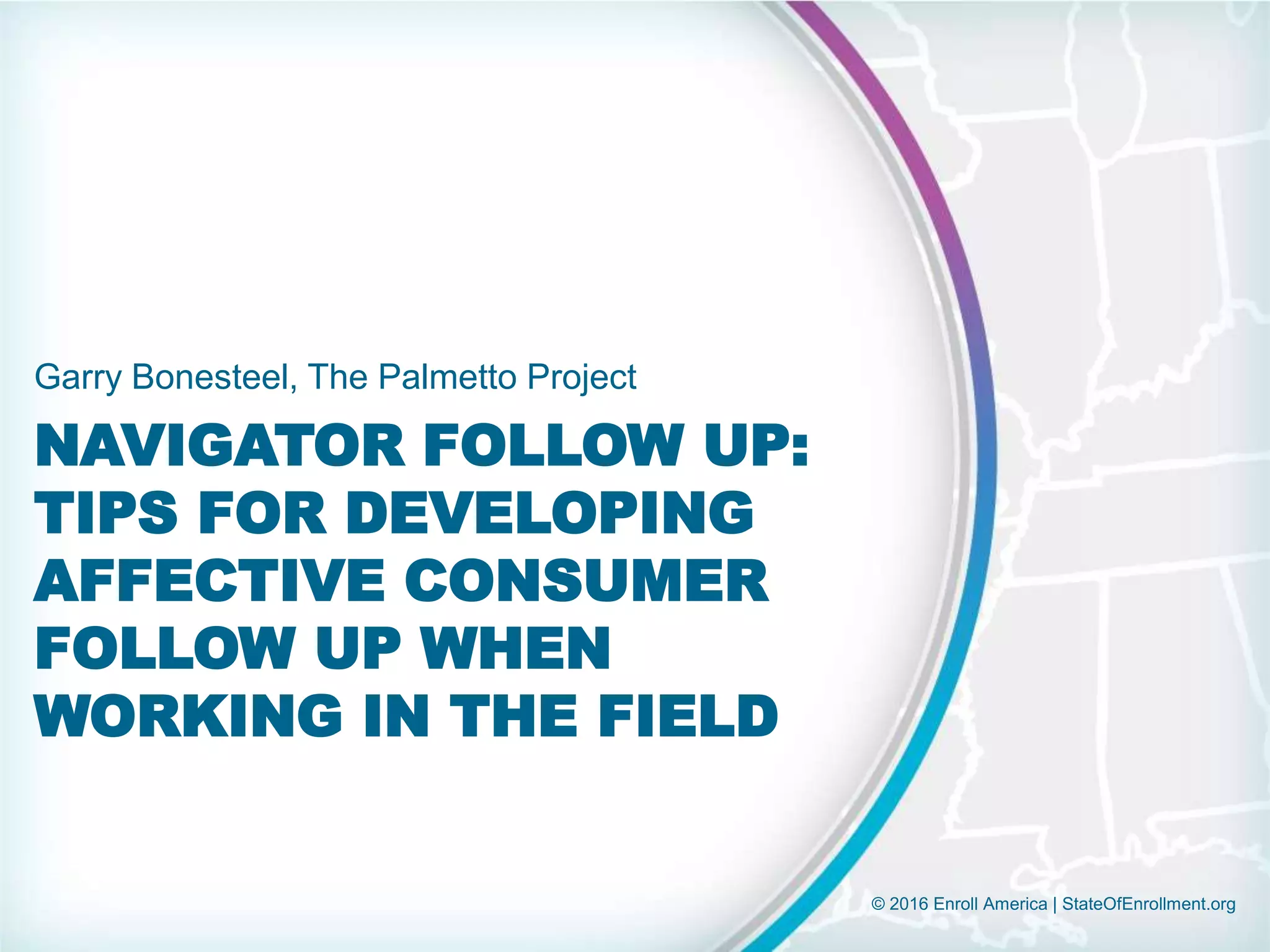 © 2016 Enroll America | StateOfEnrollment.org
NAVIGATOR FOLLOW UP:
TIPS FOR DEVELOPING
AFFECTIVE CONSUMER
FOLLOW UP WHEN
WORKING IN THE FIELD
Garry Bonesteel, The Palmetto Project
 
