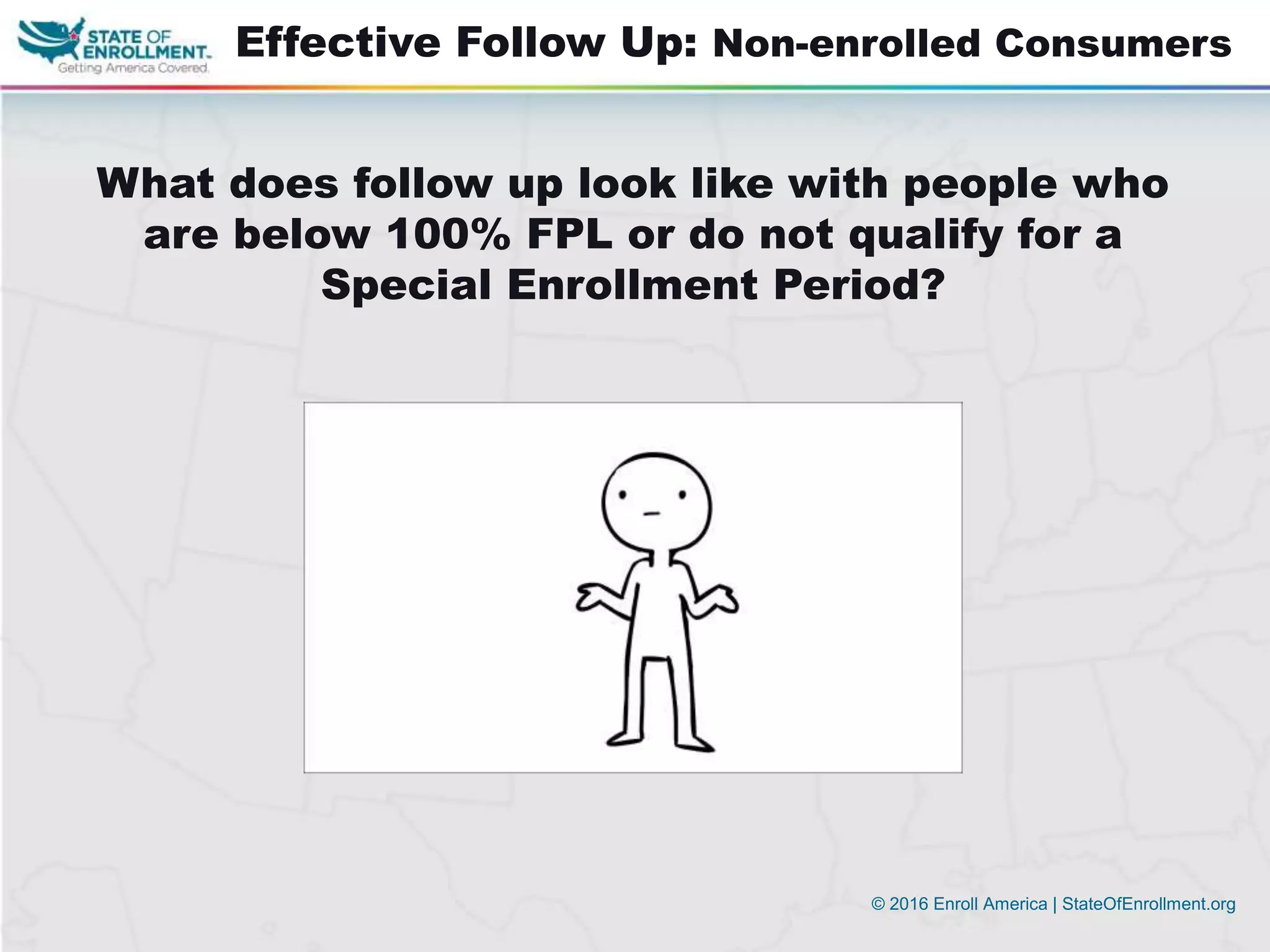 © 2016 Enroll America | StateOfEnrollment.org
Effective Follow Up: Non-enrolled Consumers
What does follow up look like with people who
are below 100% FPL or do not qualify for a
Special Enrollment Period?
 