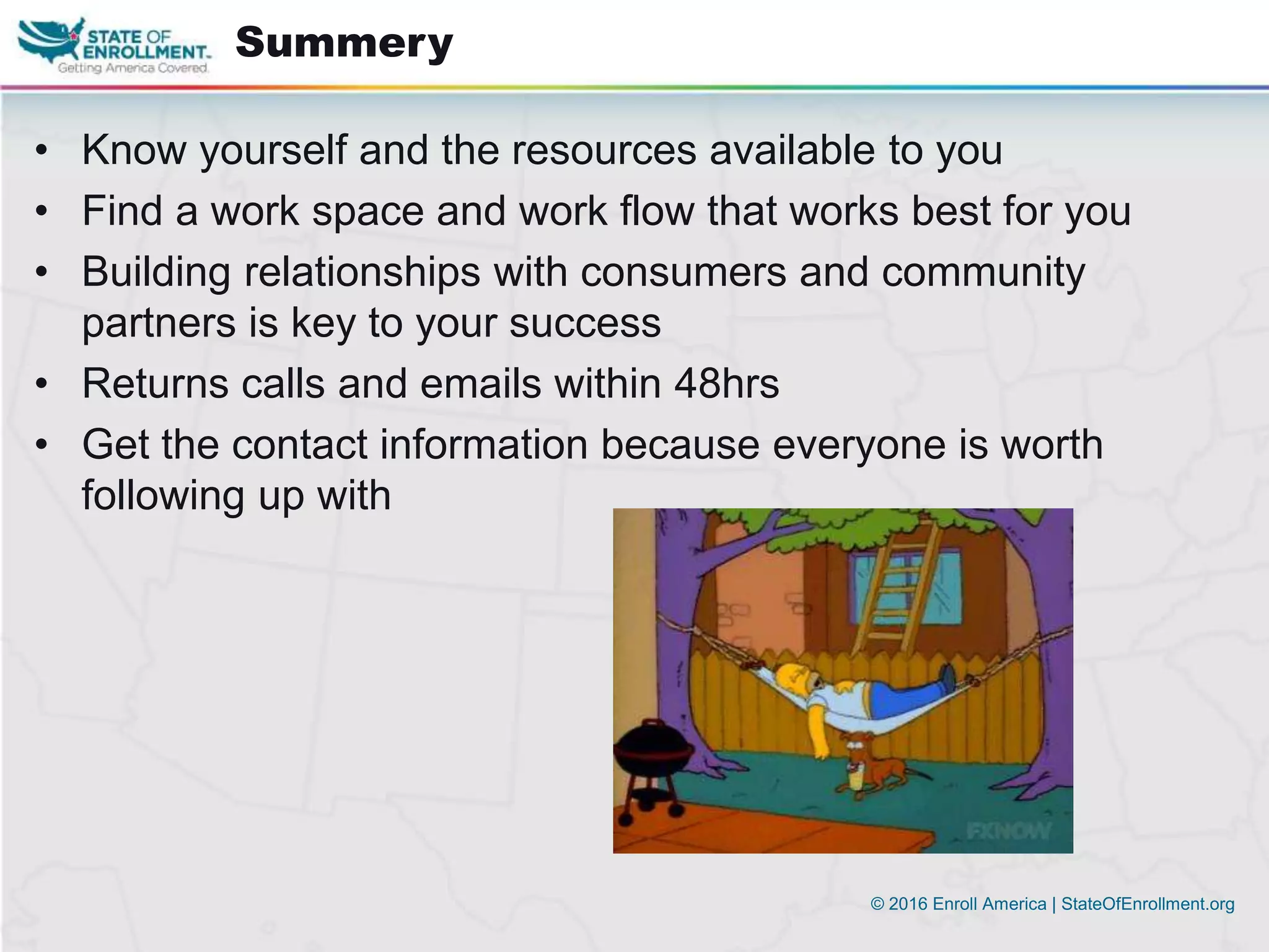 © 2016 Enroll America | StateOfEnrollment.org
• Know yourself and the resources available to you
• Find a work space and work flow that works best for you
• Building relationships with consumers and community
partners is key to your success
• Returns calls and emails within 48hrs
• Get the contact information because everyone is worth
following up with
Summery
 