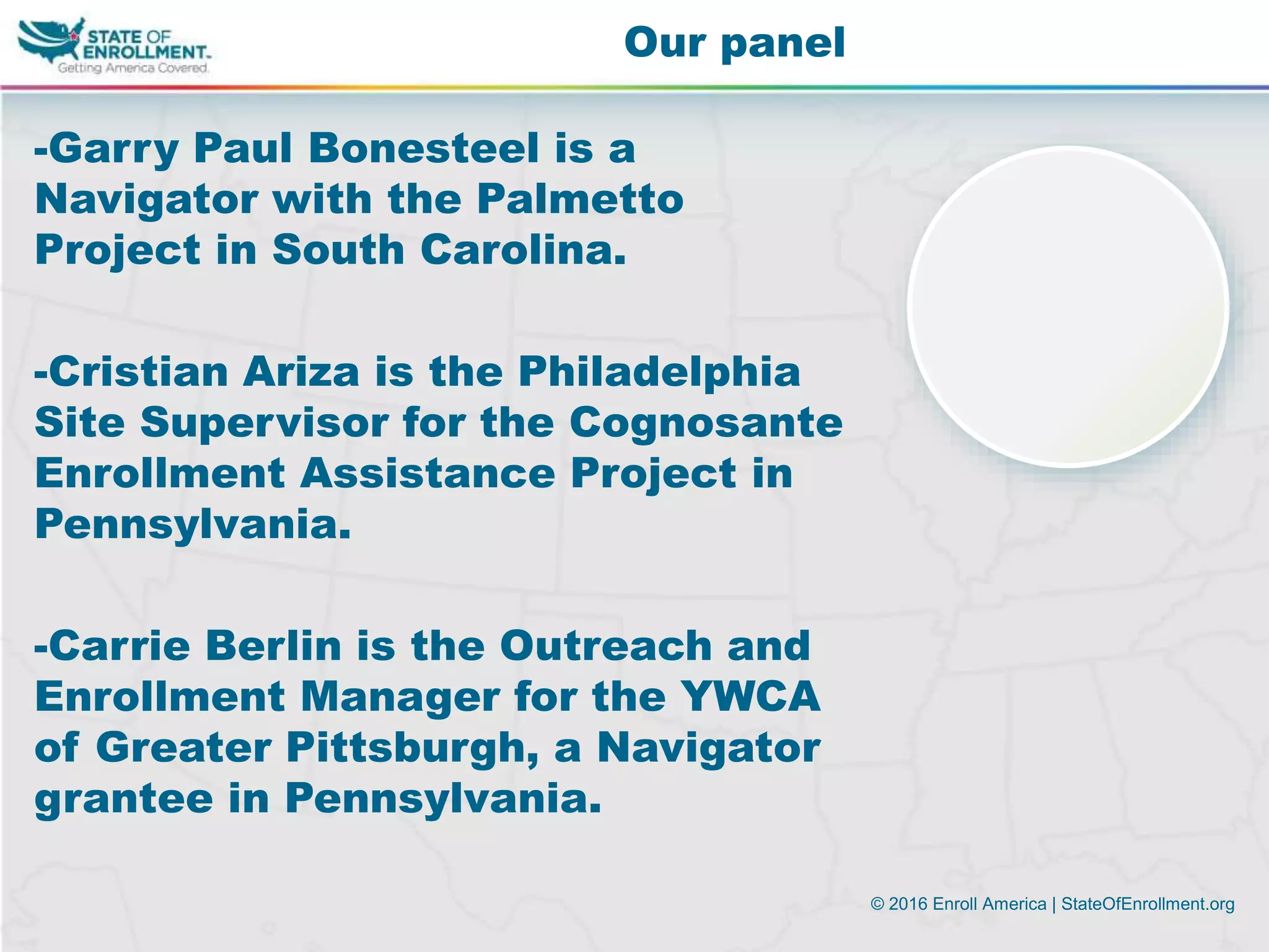 © 2016 Enroll America | StateOfEnrollment.org
-Garry Paul Bonesteel is a
Navigator with the Palmetto
Project in South Carolina.
-Cristian Ariza is the Philadelphia
Site Supervisor for the Cognosante
Enrollment Assistance Project in
Pennsylvania.
-Carrie Berlin is the Outreach and
Enrollment Manager for the YWCA
of Greater Pittsburgh, a Navigator
grantee in Pennsylvania.
Our panel
 