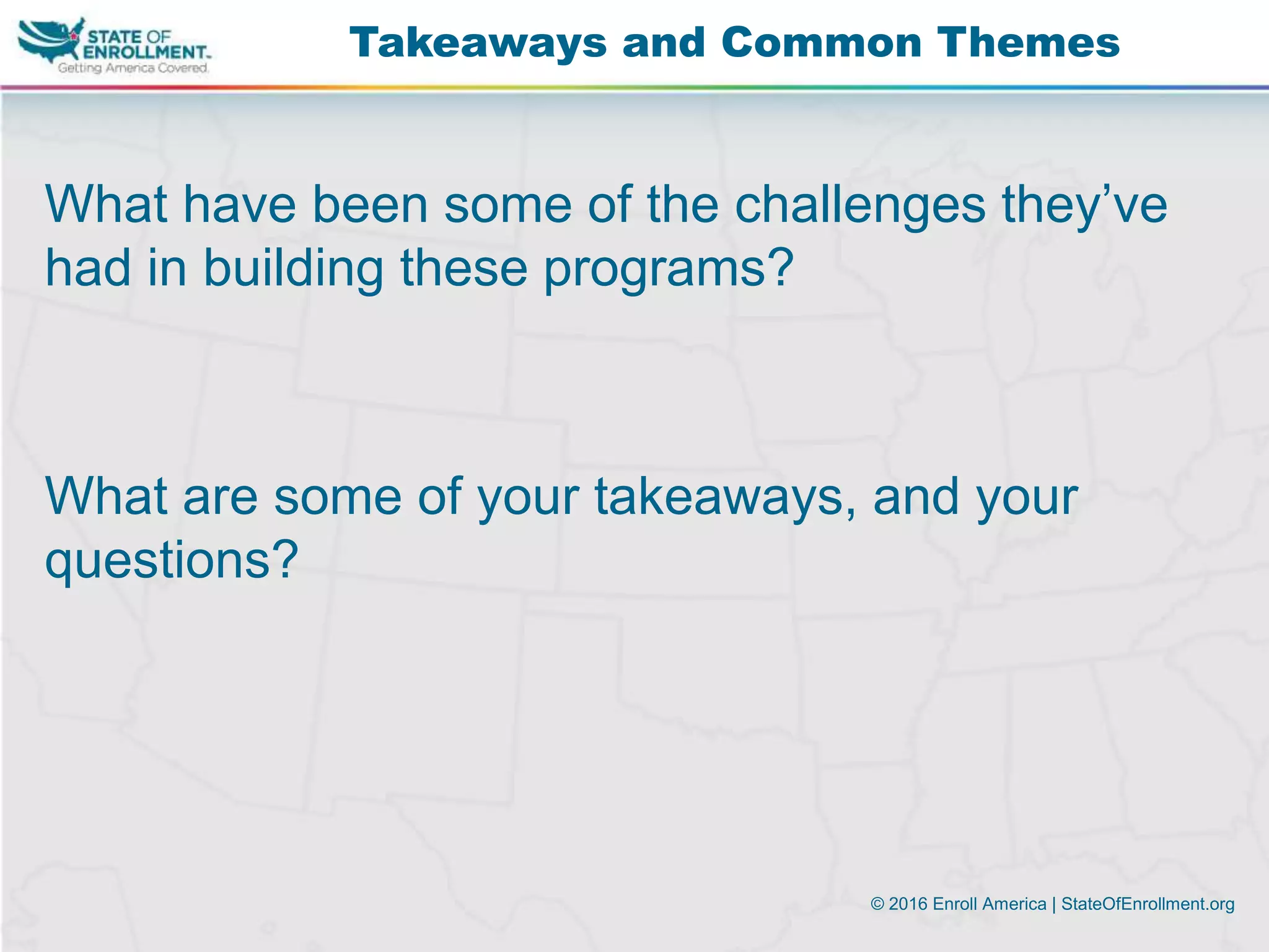 © 2016 Enroll America | StateOfEnrollment.org
What have been some of the challenges they’ve
had in building these programs?
What are some of your takeaways, and your
questions?
Takeaways and Common Themes
 