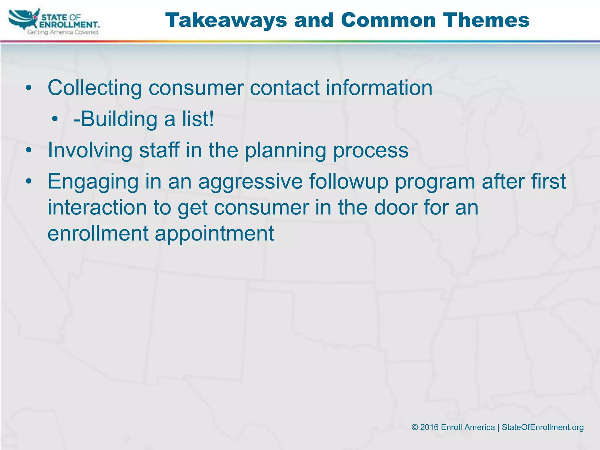 © 2016 Enroll America | StateOfEnrollment.org
• Collecting consumer contact information
• -Building a list!
• Involving staff in the planning process
• Engaging in an aggressive followup program after first
interaction to get consumer in the door for an
enrollment appointment
Takeaways and Common Themes
 
