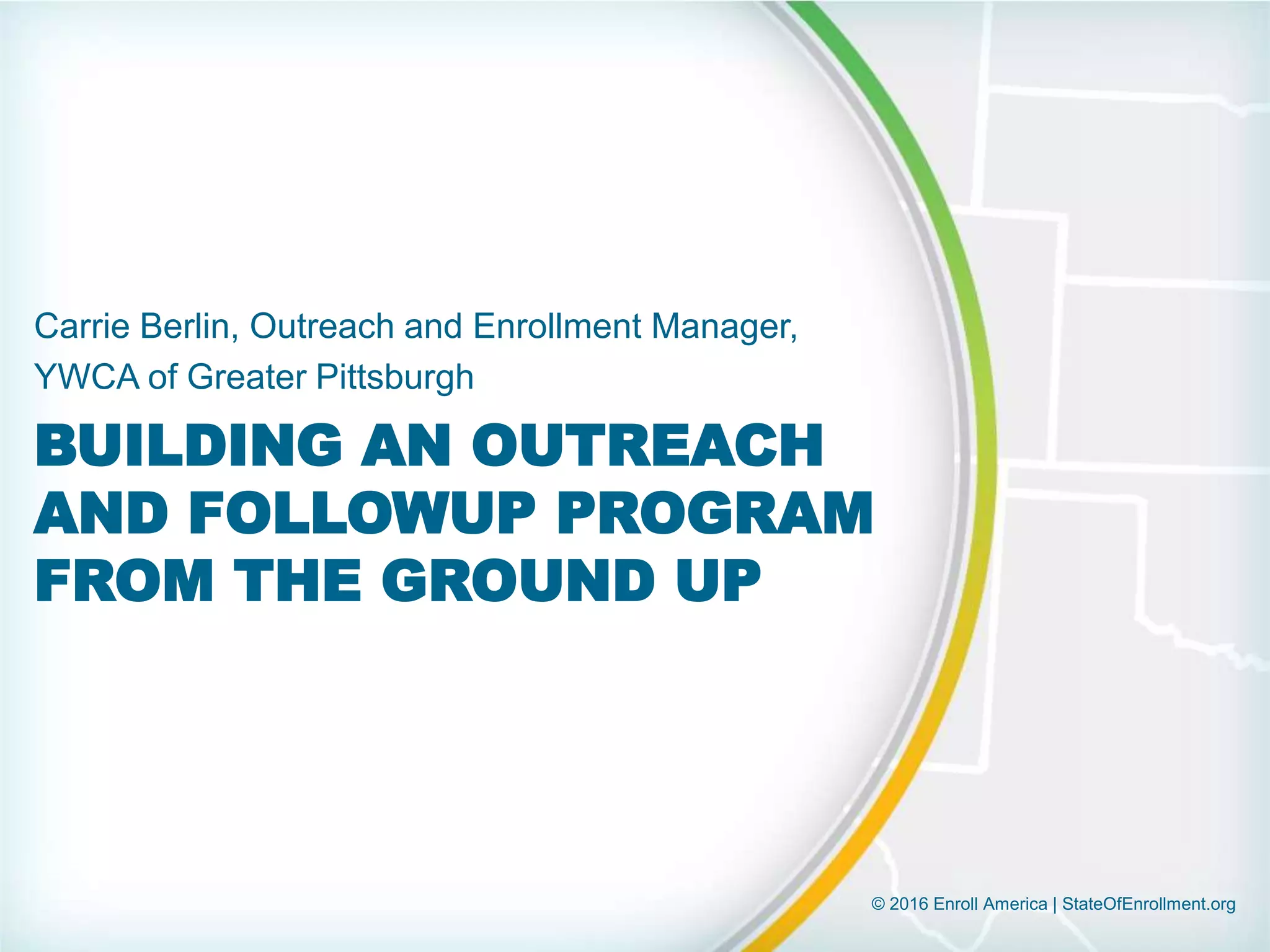 © 2016 Enroll America | StateOfEnrollment.org
BUILDING AN OUTREACH
AND FOLLOWUP PROGRAM
FROM THE GROUND UP
Carrie Berlin, Outreach and Enrollment Manager,
YWCA of Greater Pittsburgh
 
