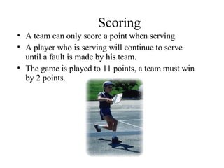 Scoring A team can only score a point when serving. A player who is serving will continue to serve until a fault is made by his team. The game is played to 11 points, a team must win by 2 points. 