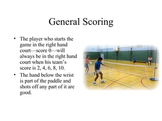 General Scoring The player who starts the game in the right hand court—score 0—will always be in the right hand court when his team’s score is 2, 4, 6, 8, 10.  The hand below the wrist is part of the paddle and shots off any part of it are good. 