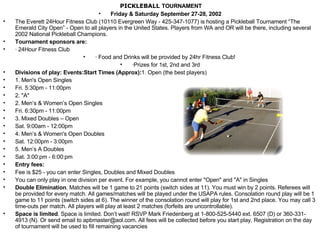 PICKLEBALL  TOURNAMENT Friday & Saturday September 27-28, 2002 The Everett 24Hour Fitness Club (10110 Evergreen Way - 425-347-1077) is hosting a Pickleball Tournament “The Emerald City Open” - Open to all players in the United States. Players from WA and OR will be there, including several 2002 National Pickleball Champions.  Tournament sponsors are:   · 24Hour Fitness Club · Food and Drinks will be provided by 24hr Fitness Club!  ·Prizes for 1st, 2nd and 3rd Divisions of play: Events:Start Times (Approx): 1. Open (the best players) 1. Men's Open Singles Fri. 5:30pm - 11:00pm 2. "A"  2. Men’s & Women’s Open Singles Fri. 6:30pm - 11:00pm  3. Mixed Doubles – Open Sat. 9:00am - 12:00pm  4. Men’s & Women's Open Doubles Sat. 12:00pm - 3:00pm   5. Men’s A Doubles Sat. 3:00:pm - 6:00:pm Entry fees:    Fee is $25 - you can enter Singles, Doubles and Mixed Doubles  You can only play in one division per event. For example, you cannot enter "Open" and "A" in Singles Double Elimination . Matches will be 1 game to 21 points (switch sides at 11). You must win by 2 points. Referees will be provided for every match. All games/matches will be played under the USAPA rules. Consolation round play will be 1 game to 11 points (switch sides at 6). The winner of the consolation round will play for 1st and 2nd place. You may call 3 time-outs per match. All players will play at least 2 matches (forfeits are uncontrollable).  Space is limited . Space is limited. Don’t wait! RSVP Mark Friedenberg at 1-800-525-5440 ext. 6507 (D) or 360-331-4913 (N). Or send email to apbmaster@aol.com. All fees will be collected before you start play. Registration on the day of tournament will be used to fill remaining vacancies 