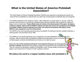 What is the United States of America Pickleball Association? The United States of America Pickleball Association {USAPA} was organized to perpetuate the growth and advancement of pickleball to a national level. Our plans also include goals for worldwide play and recognition. The USAPA published it’s first rulebook in March, 1984, followed by a revised edition in January, 1985 The purpose of the rule book is to provide the pickleball player with the expanded rules necessary for organized league and tournament play.  These official rules are critical to the advancement of the game. As players continue to appear nation wide the USAPA rulebook and web site insures the consistency and integrity of picklball. Imagine trying to organize local, state, and national tournaments with players using different rules, equipment, and court dimensions! The USAPA is the only long lasting governing body of pickleball. Providing tournaments, detailed rulebooks, a ranking system, and promotions since 1984! The USAPA is a non-profit organization and is chartered to promote pickleball for the enjoyment of its members. With the rapid growth of pickleball and  this  strong organization to lead, we encourage sponsors to contribute goods, services, advertisements and money so our sport can grow. If you are a fan of this wonderful activity the most important thing you can do to grow this sport is to become a member.  Membership fees enable us support the programs that are consistent with USAPA goals. They are; expose the self-esteem qualities of Pickleball to youth, provide quality tournaments for top level players, and introduce the "Fountain of Youth" qualities to seniors! We believe the world is a happier healthier place with pickleball in it! 