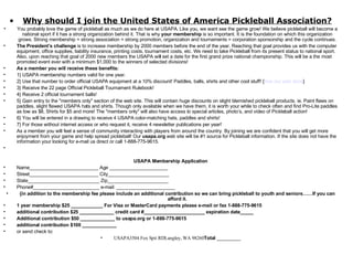 Why should I join the United States of America Pickleball Association? You probably love the game of pickleball as much as we do here at USAPA. Like you, we want see the game grow! We believe pickleball will become a national sport if it has a strong organization behind it. That is why  your membership  is so important. It is the foundation on which this organization grows. Strong membership = strong association = strong promotion, organization and tournaments = corporation sponsorship and the cycle continues. The President’s challenge  is to increase membership by 2000 members before the end of the year. Reaching that goal provides us with the computer equipment, office supplies, liability insurance, printing costs, tournament costs, etc. We need to take Pickleball from its present status to national sport. Also, upon reaching that goal of 2000 new members the USAPA will set a date for the first grand prize national championship. This will be a the most promoted event ever with a minimum $1,000 to the winners of selected divisions! As a member you will receive these benefits: 1} USAPA membership numbers valid for one year. 2} Use that number to order official USAPA equipment at a 10% discount! Paddles, balls, shirts and other cool stuff! { See our web store } 3} Receive the 22 page Official Pickleball Tournament Rulebook! 4} Receive 2 official tournament balls! 5} Gain entry to the "members only" section of the web site. This will contain huge discounts on slight blemished pickleball products. ie. Paint flaws on paddles, slight flawed USAPA hats and shirts. Though only available when we have them, it is worth your while to check often and find Pro-Lite paddles as low as $8, Shirts for $5 and more! The "members only" will also have access to special articles, photo’s, and video of Pickleball action! 6} You will be entered in a drawing to receive 4 USAPA color-matching hats, paddles and shirts! 7} For those without internet access or who request it, receive 4 newsletter publications per year! As a member you will feel a sense of community interacting with players from around the country. By joining we are confident that you will get more enjoyment from your game and help spread pickleball! Our  usapa.org  web site will be #1 source for Pickleball information. If the site does not have the information your looking for e-mail us direct or call 1-888-775-9615.   USAPA Membership Application Name__________________________ Age ______________________ Street__________________________ City_______________________ State___________________________ Zip_______________________ Phone#_________________________ e-mail: ______________________ {in addition to the membership fee please include an additional contribution so we can bring pickleball to youth and seniors……If you can afford it. 1 year membership $25 ____________ For Visa or MasterCard payments please e-mail or fax 1-888-775-9615 additional contribution $25 _____________ credit card #_______________________ expiration date_____ Additional contribution $50 _____________ to usapa.org or 1-888-775-9615 additional contribution $100 _____________ or send check to: USAPA3504 Fox Spit RDLangley, WA 98260 Total  _________ 