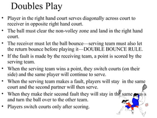Doubles Play Player in the right hand court serves diagonally across court to receiver in opposite right hand court. The ball must clear the non-volley zone and land in the right hand court.  The receiver must let the ball bounce—serving team must also let the return bounce before playing it—DOUBLE BOUNCE RULE. If the fault is made by the receiving team, a point is scored by the serving team. When the serving team wins a point, they switch courts (on their side) and the same player will continue to serve. When the serving team makes a fault, players will stay  in the same court and the second partner will then serve. When they make their second fault they will stay in the same courts and turn the ball over to the other team. Players switch courts only after scoring. 