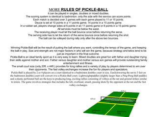   MORE  RULES OF PICKLE-BALL It can be played in singles, doubles or mixed doubles. The scoring system is identical to badminton: only the side with the service can score points. Each match is decided over 3 games with each game played to 11 or 15 points. Deuce is set at 10 points in a 11 points game; 14 points in a 15 points game. In a rubber set, players change sides at 6 points in an 11 points game or 8 points in a 15 points game. All services must be below the waist. The receiving player must let the ball bounce once before returning the serve. The serving side has to let the return of the serve bounce once before returning the shot. The ball can be volleyed during rally only after the above two bounces.      Winning Pickle-Ball will be the result of putting the ball where you want, controlling the tempo of the game, and keeping the ball in play. Size and strength are not major factors in who will win the game, because strategy and tatics tend to be just as important in the final outcome.  Pickle-Ball is an ideal family sport as it is very easy to learn. Mixed doubles are great fun with father and daughter trying their skills against mother and son. Father versus daughter and mother versus son games will provide outstanding family entertainment and fitness.  The small court size (only 20ft. x 44ft.) provides for long rallies and a variety of play by players determined to win over their opponents. The fast volley exchanges increase the fun for players and spectators. Pickle-Ball is played by 2 or 4 players on a court identical to a badminton doubles court in size. Easilylowering the net to 3 feet on the badminton doubles court will convert it to a Pickle-Ball court. Lightweightpaddles (slightly larger than a Ping-Pong Ball paddle) and a plastic perforated ball are the keys to producing long, exciting rallies consisting of volleys at the net and ground strikes similar to tennis. The game involves strategies that includes the lob, overhead, smash, passing shots by the opponent at the net and the fast volley exchanges.    