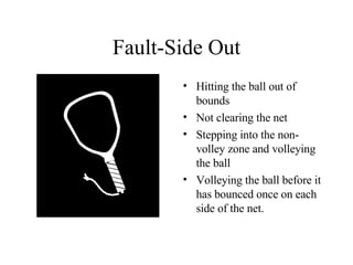 Fault-Side Out Hitting the ball out of bounds Not clearing the net Stepping into the non-volley zone and volleying the ball Volleying the ball before it has bounced once on each side of the net. 