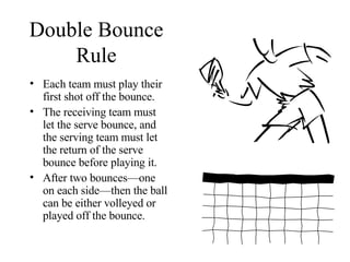 Double Bounce Rule Each team must play their first shot off the bounce. The receiving team must let the serve bounce, and the serving team must let the return of the serve bounce before playing it. After two bounces—one on each side—then the ball can be either volleyed or played off the bounce.  