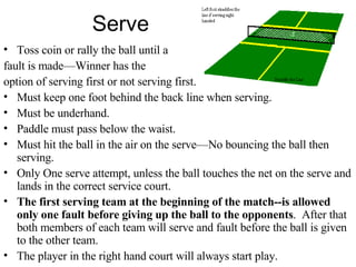 Serve Toss coin or rally the ball until a  fault is made—Winner has the  option of serving first or not serving first. Must keep one foot behind the back line when serving. Must be underhand. Paddle must pass below the waist. Must hit the ball in the air on the serve—No bouncing the ball then serving. Only One serve attempt, unless the ball touches the net on the serve and lands in the correct service court. The first serving team at the beginning of the match--is allowed only one fault before giving up the ball to the opponents .  After that both members of each team will serve and fault before the ball is given to the other team. The player in the right hand court will always start play. 