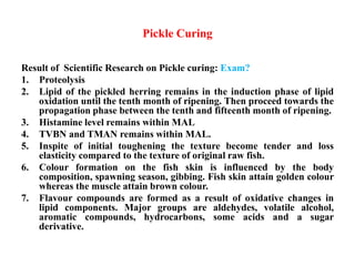 Pickle Curing
Result of Scientific Research on Pickle curing: Exam?
1. Proteolysis
2. Lipid of the pickled herring remains in the induction phase of lipid
oxidation until the tenth month of ripening. Then proceed towards the
propagation phase between the tenth and fifteenth month of ripening.
3. Histamine level remains within MAL
4. TVBN and TMAN remains within MAL.
5. Inspite of initial toughening the texture become tender and loss
elasticity compared to the texture of original raw fish.
6. Colour formation on the fish skin is influenced by the body
composition, spawning season, gibbing. Fish skin attain golden colour
whereas the muscle attain brown colour.
7. Flavour compounds are formed as a result of oxidative changes in
lipid components. Major groups are aldehydes, volatile alcohol,
aromatic compounds, hydrocarbons, some acids and a sugar
derivative.
 