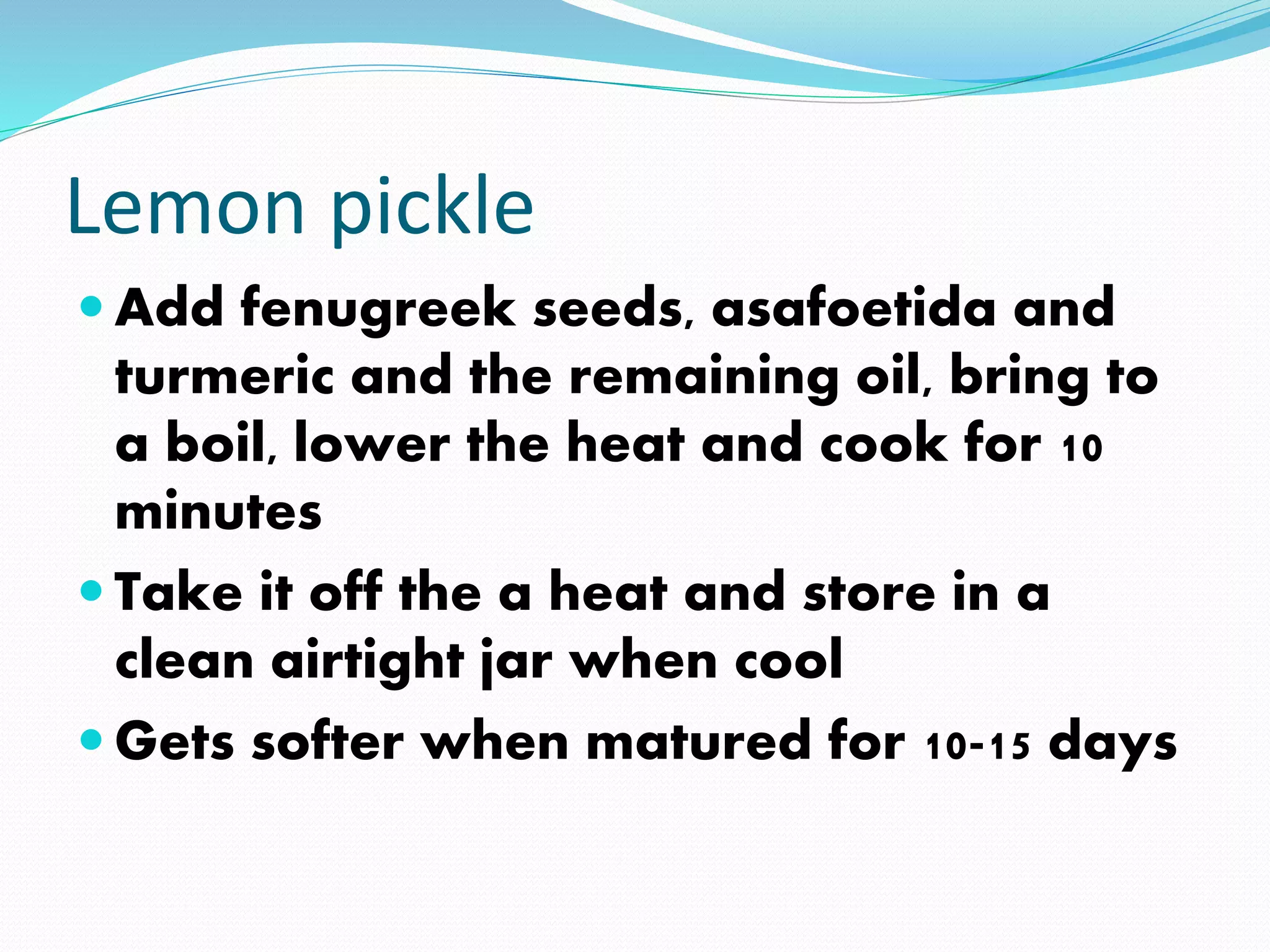 Lemon pickle
 Add fenugreek seeds, asafoetida and
turmeric and the remaining oil, bring to
a boil, lower the heat and cook for 10
minutes
 Take it off the a heat and store in a
clean airtight jar when cool
 Gets softer when matured for 10-15 days
 