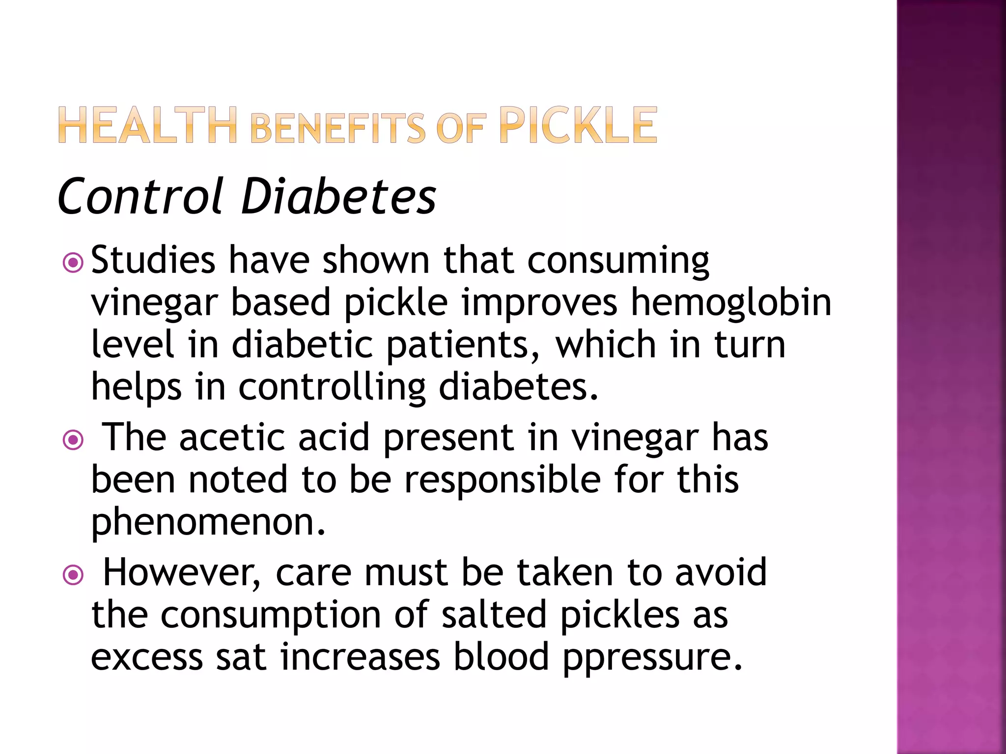 Control Diabetes
 Studies have shown that consuming
vinegar based pickle improves hemoglobin
level in diabetic patients, which in turn
helps in controlling diabetes.
 The acetic acid present in vinegar has
been noted to be responsible for this
phenomenon.
 However, care must be taken to avoid
the consumption of salted pickles as
excess sat increases blood ppressure.
 