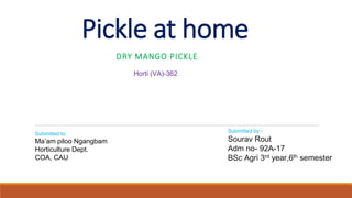 Pickle at home
DRY MANGO PICKLE
Submitted by:-
Sourav Rout
Adm no- 92A-17
BSc Agri 3rd year,6th semester
Horti (VA)-362
Submitted to:
Ma’am piloo Ngangbam
Horticulture Dept.
COA, CAU
 