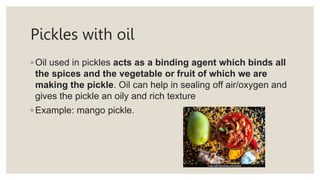 Pickles with oil
◦ Oil used in pickles acts as a binding agent which binds all
the spices and the vegetable or fruit of which we are
making the pickle. Oil can help in sealing off air/oxygen and
gives the pickle an oily and rich texture
◦ Example: mango pickle.
 