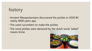 history
◦ Ancient Mesopotamians discovered the pickles in 2030 BC
nearly 4000 years ago.
◦ The used cucumbers to make the pickles
◦ The word pickles were derieved by the dutch word “pekel”
means brine.
 