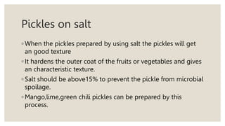 Pickles on salt
◦ When the pickles prepared by using salt the pickles will get
an good texture
◦ It hardens the outer coat of the fruits or vegetables and gives
an characteristic texture.
◦ Salt should be above15% to prevent the pickle from microbial
spoilage.
◦ Mango,lime,green chili pickles can be prepared by this
process.
 
