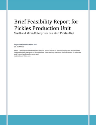 Brief Feasibility Report for Pickles Production Unit 
Small and Micro Enterprises can Start Pickles Unit 
http://www.ventureart.biz/ 
Dr. Zia Ahmed 
This is a brief report on Pickles Production Unit. Pickles are one of most universally used processed food. Pickles are oldest of all kinds of processed food. These are very small units can be structured for micro and small enterprises depending upon need. 
zia@milestonevision.com 
 