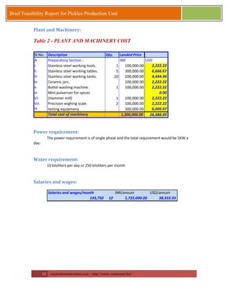 12 zia@milestonevision.com | http://www.ventureart.biz/ 
Brief Feasibility Report for Pickles Production Unit 
Plant and Machinery: 
Table 2 - PLANT AND MACHINERY COST 
Sl.No. Description Qty. Landed Price 
A. Preparatory Section : INR USD 
i. Stainless steel working tools. 1 100,000.00 2,222.22 
ii. Stainless steel working tables. 5 300,000.00 6,666.67 
iii Stainless steel working tanks. 20 200,000.00 4,444.44 
iv Ceramic jars. 100,000.00 2,222.22 
v Bottel washing machine. 1 100,000.00 2,222.22 
vi Mini pulveriser for spices 0.00 
vii (Hammer mill) 1 100,000.00 2,222.22 
viii. Precision wighing scale. 2 100,000.00 2,222.22 
ix. testing equipmeny 300,000.00 6,666.67 
Total cost of machinery 1,300,000.00 28,888.89 
Power requirement: 
The power requirement is of single phase and the total requirement would be 5KW a 
day. 
Water requirement: 
10 kiloliters per day or 250 kiloliters per month 
Salaries and wages: 
Salaries and wages/month INR/annum USD/annum 
143,750 12 1,725,000.00 38,333.33 
 