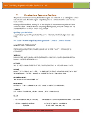 13 zia@milestonevision.com | http://www.ventureart.biz/ 
Brief Feasibility Report for Pickles Production Unit 
7. Production Process Outline: 
The process comprises of cleaning the tender mangoes and Lime with oil by rubbing on a surface with a muslin cloth. Tender mangoes are pickled per se as a whole while lime is cut into four equal portions. 
Pickling comprises of firsts dusting salt on the mangoes or lime and allowing for maturation. After maturation, a mixture of spices comprising of chili powder, mustard, turmeric etc. are added and allowed to mature before being bottled. 
Quality specification: 
A certificate of approval for production has ton be obtained under the fruit products order ‘FPO’. 
PICKELS—MANGO Quality Management – Critical Control Points 
RAW MATERIAL PROCUREMENT 
STONE FORMATION STAGE, MANGO SHOULD NOT BE RIPE. VARIETY – ACCORDING TO AVAILABILITY 
WASHING 
PLAIN WATER, WATER SHOULD BE CHANGED AFTER 2 BATCHES, FRUIT SHOULD BE KEPT IN POROUS TRAYS TO LET WATER DRY. 
CUTTING 
SIZE OF PIECES EQUAL, SHARP CUTTING, FRUIT SHOULD NOT BE KEPT FOR LONG PERIOD 
MIXING 
QUALITY OF CUT FRUIT, SPICES, SALT ETC. AS PER RECIEP FRUIT SHOULD BE MIXED WITH SALT WITHIN 2 HOURS. THE SALT SHOULD BE FREE FROM EARTH CONTAMINATION 
FILLING IN DRUMS 
THE DRUM SHOULD BE CLEAN & DRY. 
OIL TOPPING 
AFTER 2 TO 3 DAYS LAYER OF OIL ADDED. 4 INCH LAYER SHOULD BE ADDED. 
STORAGE 
ANY FUNGUS FORMATION, DRUM LEAKAGE, CHECK EVERY 15 DAYS. 
PICKLE 
* GAS FORMATION. PROPER MIXING *PROPER ACID SALT RATIO, GOOD HYGIENIC CONDITION 
* COLOUR * VARIETY OF CHILLI PARTY WITH MASALA AND PARTLY 
POWDER AT THE TIME FINAL PACKING  