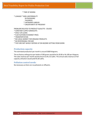 14 zia@milestonevision.com | http://www.ventureart.biz/ 
Brief Feasibility Report for Pickles Production Unit 
* TIME OF MIXING 
* LEAKAGE * NON UNIFORMALITY 
IN PACKAGING 
THICKNESS 
* UNTRAINED LABOUR 
* UNCERTAINITY OF PREOENSY 
PROBLEMS RELATED TO PRODUCT QUALITYS - CAUSES 
* CONSTANT CUPPLY (DROGUHT) 
* SHELF LIFE (LOW) 
* FLACTUATIONS IN MARKET PRICE. 
* TRANSPORTATION 
* NO LOCAL MARKET FOR ORGANIC PRODUCTS 
* NO RESPONSIBAL FOR ANY 
* THEY ARE NOT WHOLY DEPEND UP ON INCOME GETTING FROM WORK 
Production capacity 
The estimated production per month is around 5000 kilograms. 
The ex-factory selling price per bottle of 200 grams would be Rs.20.00 or Rs.100 per kilogram. The sales revenue per month would amount to Rs.5.0 Lakhs. The annual sales revenue on full capacity utilization would yield Rs.60 Lakhs. 
Pollution control needs: 
No necessary as there are no pollutants or effluents. 
 