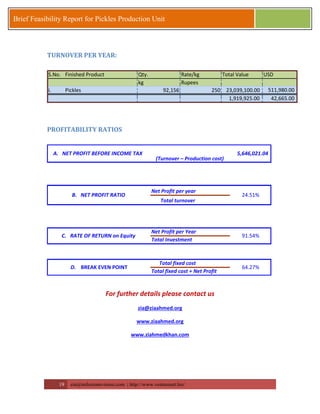 19 zia@milestonevision.com | http://www.ventureart.biz/ 
Brief Feasibility Report for Pickles Production Unit 
TURNOVER PER YEAR: 
S.No. Finished Product Qty. Rate/kg Total Value USD 
kg Rupees 
i. Pickles 92,156 250 23,039,100.00 511,980.00 
1,919,925.00 42,665.00 
PROFITABILITY RATIOS 
Net Profit per year 
Total turnover 
Net Profit per Year 
Total Investment 
Total fixed cost 
Total fixed cost + Net Profit 
A. NET PROFIT BEFORE INCOME TAX 5,646,021.04 
(Turnover – Production cost) 
C. RATE OF RETURN on Equity 91.54% 
D. BREAK EVEN POINT 64.27% 
B. NET PROFIT RATIO 24.51% 
For further details please contact us 
zia@ziaahmed.org 
www.ziaahmed.org 
www.ziahmedkhan.com 
