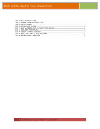 2 zia@milestonevision.com | http://www.ventureart.biz/ 
Brief Feasibility Report for Pickles Production Unit 
Table 1 - FIXED ASSETS COST ...................................................................................................................11 
Table 2 - PLANT AND MACHINERY COST .................................................................................................12 
Table 3 - PROJECT COST ............................................................................................................................15 
Table 4 - SALARY AND WAGES ...................................................................................................................16 
Table 5 - RAW MATERIAL AND PACKAGING MATERIAL ........................................................................16 
Table 6 - UTILITIES PER MONTH ..............................................................................................................17 
Table 7 - OTHER CONTINGENT COST.......................................................................................................17 
Table 8 - WORKING CAPITAL REQUIREMENT ........................................................................................18 
Table 9 - PROFITABILITY ANALYSIS..........................................................................................................18 
 