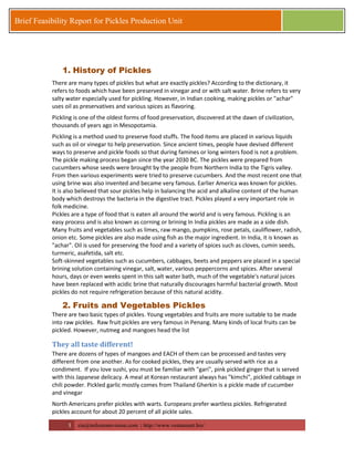 3 zia@milestonevision.com | http://www.ventureart.biz/ 
Brief Feasibility Report for Pickles Production Unit 
1. History of Pickles 
There are many types of pickles but what are exactly pickles? According to the dictionary, it refers to foods which have been preserved in vinegar and or with salt water. Brine refers to very salty water especially used for pickling. However, in Indian cooking, making pickles or "achar" uses oil as preservatives and various spices as flavoring. 
Pickling is one of the oldest forms of food preservation, discovered at the dawn of civilization, thousands of years ago in Mesopotamia. Pickling is a method used to preserve food stuffs. The food items are placed in various liquids such as oil or vinegar to help preservation. Since ancient times, people have devised different ways to preserve and pickle foods so that during famines or long winters food is not a problem. The pickle making process began since the year 2030 BC. The pickles were prepared from cucumbers whose seeds were brought by the people from Northern India to the Tigris valley. From then various experiments were tried to preserve cucumbers. And the most recent one that using brine was also invented and became very famous. Earlier America was known for pickles. It is also believed that sour pickles help in balancing the acid and alkaline content of the human body which destroys the bacteria in the digestive tract. Pickles played a very important role in folk medicine. Pickles are a type of food that is eaten all around the world and is very famous. Pickling is an easy process and is also known as corning or brining In India pickles are made as a side dish. Many fruits and vegetables such as limes, raw mango, pumpkins, rose petals, cauliflower, radish, onion etc. Some pickles are also made using fish as the major ingredient. In India, it is known as "achar". Oil is used for preserving the food and a variety of spices such as cloves, cumin seeds, turmeric, asafetida, salt etc. Soft-skinned vegetables such as cucumbers, cabbages, beets and peppers are placed in a special brining solution containing vinegar, salt, water, various peppercorns and spices. After several hours, days or even weeks spent in this salt water bath, much of the vegetable's natural juices have been replaced with acidic brine that naturally discourages harmful bacterial growth. Most pickles do not require refrigeration because of this natural acidity. 
2. Fruits and Vegetables Pickles 
There are two basic types of pickles. Young vegetables and fruits are more suitable to be made into raw pickles. Raw fruit pickles are very famous in Penang. Many kinds of local fruits can be pickled. However, nutmeg and mangoes head the list 
They all taste different! 
There are dozens of types of mangoes and EACH of them can be processed and tastes very different from one another. As for cooked pickles, they are usually served with rice as a condiment. If you love sushi, you must be familiar with "gari", pink pickled ginger that is served with this Japanese delicacy. A meal at Korean restaurant always has "kimchi", pickled cabbage in chili powder. Pickled garlic mostly comes from Thailand Gherkin is a pickle made of cucumber and vinegar 
North Americans prefer pickles with warts. Europeans prefer wartless pickles. Refrigerated pickles account for about 20 percent of all pickle sales.  