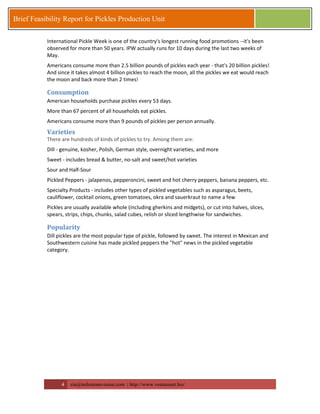 4 zia@milestonevision.com | http://www.ventureart.biz/ 
Brief Feasibility Report for Pickles Production Unit 
International Pickle Week is one of the country's longest running food promotions --it's been observed for more than 50 years. IPW actually runs for 10 days during the last two weeks of May. 
Americans consume more than 2.5 billion pounds of pickles each year - that's 20 billion pickles! And since it takes almost 4 billion pickles to reach the moon, all the pickles we eat would reach the moon and back more than 2 times! 
Consumption 
American households purchase pickles every 53 days. 
More than 67 percent of all households eat pickles. 
Americans consume more than 9 pounds of pickles per person annually. 
Varieties There are hundreds of kinds of pickles to try. Among them are: 
Dill - genuine, kosher, Polish, German style, overnight varieties, and more 
Sweet - includes bread & butter, no-salt and sweet/hot varieties 
Sour and Half-Sour 
Pickled Peppers - jalapenos, pepperoncini, sweet and hot cherry peppers, banana peppers, etc. 
Specialty Products - includes other types of pickled vegetables such as asparagus, beets, cauliflower, cocktail onions, green tomatoes, okra and sauerkraut to name a few 
Pickles are usually available whole (including gherkins and midgets), or cut into halves, slices, spears, strips, chips, chunks, salad cubes, relish or sliced lengthwise for sandwiches. 
Popularity 
Dill pickles are the most popular type of pickle, followed by sweet. The interest in Mexican and Southwestern cuisine has made pickled peppers the "hot" news in the pickled vegetable category. 
 