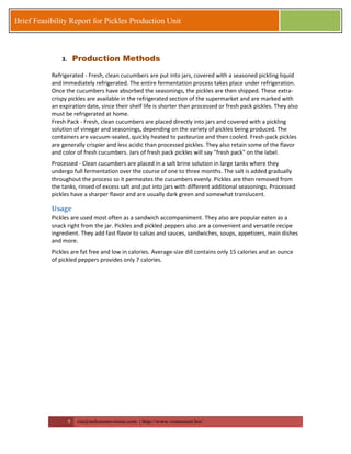 5 zia@milestonevision.com | http://www.ventureart.biz/ 
Brief Feasibility Report for Pickles Production Unit 
3. Production Methods 
Refrigerated - Fresh, clean cucumbers are put into jars, covered with a seasoned pickling liquid and immediately refrigerated. The entire fermentation process takes place under refrigeration. Once the cucumbers have absorbed the seasonings, the pickles are then shipped. These extra- crispy pickles are available in the refrigerated section of the supermarket and are marked with an expiration date, since their shelf life is shorter than processed or fresh pack pickles. They also must be refrigerated at home. 
Fresh Pack - Fresh, clean cucumbers are placed directly into jars and covered with a pickling solution of vinegar and seasonings, depending on the variety of pickles being produced. The containers are vacuum-sealed, quickly heated to pasteurize and then cooled. Fresh-pack pickles are generally crispier and less acidic than processed pickles. They also retain some of the flavor and color of fresh cucumbers. Jars of fresh pack pickles will say "fresh pack" on the label. 
Processed - Clean cucumbers are placed in a salt brine solution in large tanks where they undergo full fermentation over the course of one to three months. The salt is added gradually throughout the process so it permeates the cucumbers evenly. Pickles are then removed from the tanks, rinsed of excess salt and put into jars with different additional seasonings. Processed pickles have a sharper flavor and are usually dark green and somewhat translucent. 
Usage 
Pickles are used most often as a sandwich accompaniment. They also are popular eaten as a snack right from the jar. Pickles and pickled peppers also are a convenient and versatile recipe ingredient. They add fast flavor to salsas and sauces, sandwiches, soups, appetizers, main dishes and more. 
Pickles are fat free and low in calories. Average-size dill contains only 15 calories and an ounce of pickled peppers provides only 7 calories. 
 