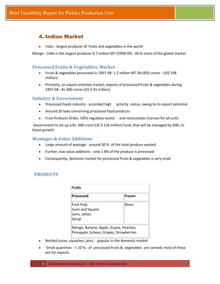 6 zia@milestonevision.com | http://www.ventureart.biz/ 
Brief Feasibility Report for Pickles Production Unit 
4. Indian Market 
 India - largest producer of fruits and vegetables in the world 
Mango - India is the largest producer 9.7 million MT (1998-99) : 60 % share of the global market 
Processed Fruits & Vegetables: Market 
 Fruits & vegetables processed in 1997-98- 1.2 million MT (Rs 850 crores - US$ 198 million) 
 Primarily, an export oriented market; exports of processed fruits & vegetables during 1997-98 : Rs 390 crores (US $ 91 million) 
Industry & Government 
 Processed foods industry - accorded high priority status, owing to its export potential 
 Around 20 laws concerning processed food products 
 Fruit Products Order, 1955 regulates sector and necessitates licenses for all units 
Government to set up a Rs. 500 crore (US $ 116 million) fund, that will be managed by IDBI, to boost growth. 
Wastages & Value Additions 
 Large amount of wastage - around 30 % of the total produce wasted 
 Further, low value additions - only 1.8% of the produce is processed 
 Consequently, domestic market for processed fruits & vegetables is very small 
PRODUCTS 
Fruits 
Processed 
Frozen 
Fruit Pulp Juice and Squash Jams, Jellies Syrup 
Slices 
Mango, Banana, Apple, Guava, Peaches, Pineapple, lichees, Grapes, Strawberries 
 Bottled juices, squashes, jams - popular in the domestic market 
 Small quantities - < 10 % - of processed fruits & vegetables are canned; most of these are for exports  