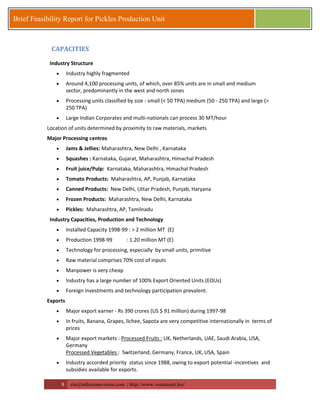 8 zia@milestonevision.com | http://www.ventureart.biz/ 
Brief Feasibility Report for Pickles Production Unit 
CAPACITIES Industry Structure 
 Industry highly fragmented 
 Around 4,100 processing units, of which, over 85% units are in small and medium sector, predominantly in the west and north zones 
 Processing units classified by size - small (< 50 TPA) medium (50 - 250 TPA) and large (> 250 TPA) 
 Large Indian Corporates and multi-nationals can process 30 MT/hour 
Location of units determined by proximity to raw materials, markets 
Major Processing centres 
 Jams & Jellies: Maharashtra, New Delhi , Karnataka 
 Squashes : Karnataka, Gujarat, Maharashtra, Himachal Pradesh 
 Fruit juice/Pulp: Karnataka, Maharashtra, Himachal Pradesh 
 Tomato Products: Maharashtra, AP, Punjab, Karnataka 
 Canned Products: New Delhi, Uttar Pradesh, Punjab, Haryana 
 Frozen Products: Maharashtra, New Delhi, Karnataka 
 Pickles: Maharashtra, AP, Tamilnadu 
Industry Capacities, Production and Technology 
 Installed Capacity 1998-99 : > 2 million MT (E) 
 Production 1998-99 : 1.20 million MT (E) 
 Technology for processing, especially by small units, primitive 
 Raw material comprises 70% cost of inputs 
 Manpower is very cheap 
 Industry has a large number of 100% Export Oriented Units (EOUs) 
 Foreign investments and technology participation prevalent. 
Exports 
 Major export earner - Rs 390 crores (US $ 91 million) during 1997-98 
 In fruits, Banana, Grapes, lichee, Sapota are very competitive internationally in terms of prices 
 Major export markets : Processed Fruits : UK, Netherlands, UAE, Saudi Arabia, USA, Germany Processed Vegetables : Switzerland, Germany, France, UK, USA, Spain 
 Industry accorded priority status since 1988, owing to export potential -incentives and subsidies available for exports.  