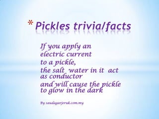 * Pickles trivia/facts
  If you apply an
  electric current
  to a pickle,
  the salt water in it act
  as conductor
  and will cause the pickle
  to glow in the dark
  By saudagarjeruk.com.my
 