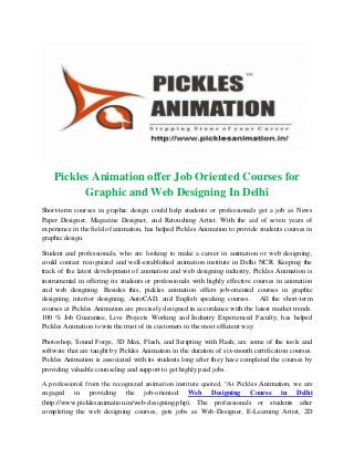 Pickles Animation offer Job Oriented Courses for
Graphic and Web Designing In Delhi
Short-term courses in graphic design could help students or professionals get a job as News
Paper Designer, Magazine Designer, and Retouching Artist. With the aid of seven years of
experience in the field of animation, has helped Pickles Animation to provide students courses in
graphic design.
Student and professionals, who are looking to make a career in animation or web designing,
could contact recognized and well-established animation institute in Delhi NCR. Keeping the
track of the latest development of animation and web designing industry, Pickles Animation is
instrumental in offering its students or professionals with highly effective courses in animation
and web designing. Besides this, pickles animation offers job-oriented courses in graphic
designing, interior designing, AutoCAD, and English speaking courses. All the short-term
courses at Pickles Animation are precisely designed in accordance with the latest market trends.
100 % Job Guarantee, Live Projects Working and Industry Experienced Faculty, has helped
Pickles Animation to win the trust of its customers in the most efficient way.
Photoshop, Sound Forge, 3D Max, Flash, and Scripting with Flash, are some of the tools and
software that are taught by Pickles Animation in the duration of six-month certification courses.
Pickles Animation is associated with its students long after they have completed the courses by
providing valuable counseling and support to get highly paid jobs.
A professional from the recognized animation institute quoted, “At Pickles Animation, we are
engaged in providing the job-oriented Web Designing Course in Delhi
(http://www.picklesanimation.in/web-designing.php). The professionals or students after
completing the web designing courses, gets jobs as Web-Designer, E-Learning Artist, 2D
 