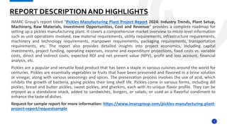 3
IMARC Group’s report titled “Pickles Manufacturing Plant Project Report 2024: Industry Trends, Plant Setup,
Machinery, Raw Materials, Investment Opportunities, Cost and Revenue” provides a complete roadmap for
setting up a pickles manufacturing plant. It covers a comprehensive market overview to micro-level information
such as unit operations involved, raw material requirements, utility requirements, infrastructure requirements,
machinery and technology requirements, manpower requirements, packaging requirements, transportation
requirements, etc. The report also provides detailed insights into project economics, including capital
investments, project funding, operating expenses, income and expenditure projections, fixed costs vs. variable
costs, direct and indirect costs, expected ROI and net present value (NPV), profit and loss account, financial
analysis, etc.
Pickles are a popular and versatile food product that has been a staple in various cuisines around the world for
centuries. Pickles are essentially vegetables or fruits that have been preserved and flavored in a brine solution
or vinegar, along with various seasonings and spices. The preservation process involves the use of acid, which
inhibits the growth of bacteria, giving pickles their long shelf life. Pickles come in various forms, including dill
pickles, bread and butter pickles, sweet pickles, and gherkins, each with its unique flavor profile. They can be
enjoyed as a standalone snack, added to sandwiches, burgers, or salads, or used as a flavorful condiment to
enhance the taste of dishes.
Request for sample report for more information: https://www.imarcgroup.com/pickles-manufacturing-plant-
project-report/requestsample
REPORT DESCRIPTION AND HIGHLIGHTS
 
