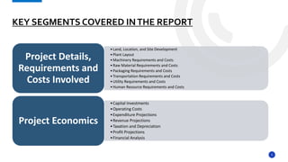 5
KEY SEGMENTS COVERED INTHE REPORT
•Land, Location, and Site Development
•Plant Layout
•Machinery Requirements and Costs
•Raw Material Requirements and Costs
•Packaging Requirements and Costs
•Transportation Requirements and Costs
•Utility Requirements and Costs
•Human Resource Requirements and Costs
Project Details,
Requirements and
Costs Involved
•Capital Investments
•Operating Costs
•Expenditure Projections
•Revenue Projections
•Taxation and Depreciation
•Profit Projections
•Financial Analysis
Project Economics
 