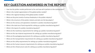 8
• How has the pickles market performed so far and how will it perform in the coming years?
• What is the market segmentation of the global pickles market?
• What is the regional breakup of the global pickles market?
• What are the price trends of various feedstocks in the pickles industry?
• What is the structure of the pickles industry and who are the key players?
• What are the various unit operations involved in a pickles manufacturing plant?
• What is the total size of land required for setting up a pickles manufacturing plant?
• What is the layout of a pickles manufacturing plant?
• What are the machinery requirements for setting up a pickles manufacturing plant?
• What are the raw material requirements for setting up a pickles manufacturing plant?
• What are the packaging requirements for setting up a pickles manufacturing plant?
• What are the transportation requirements for setting up a pickles manufacturing plant?
• What are the utility requirements for setting up a pickles manufacturing plant?
• What are the human resource requirements for setting up a pickles manufacturing plant?
• What are the infrastructure costs for setting up a pickles manufacturing plant?
KEY QUESTION ANSWERED INTHE REPORT
 